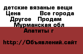 детские вязаные вещи › Цена ­ 500 - Все города Другое » Продам   . Мурманская обл.,Апатиты г.